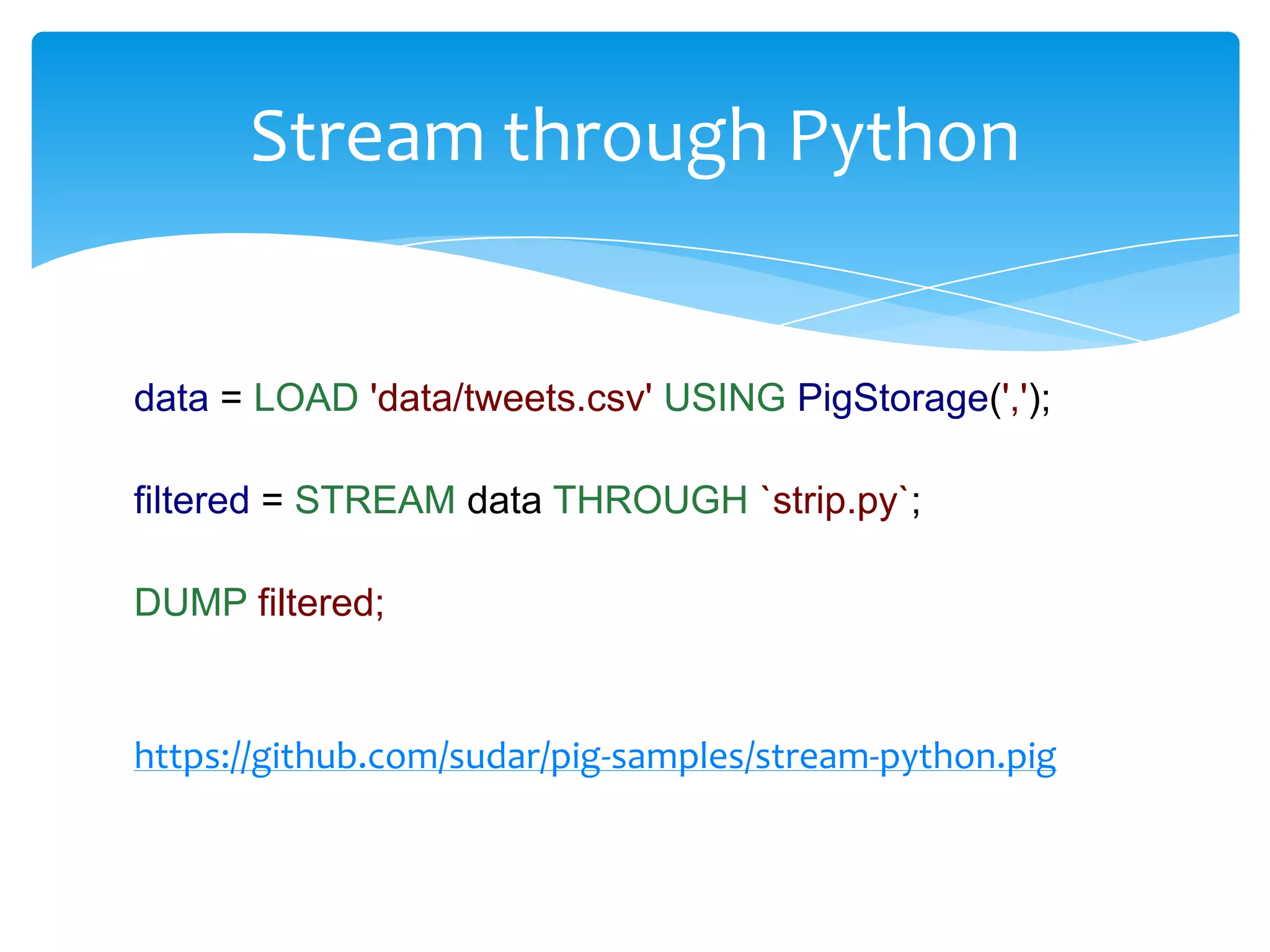 Stream through Python


data = LOAD 'data/tweets.csv' USING PigStorage(',');

filtered = STREAM data THROUGH `strip.py`;

DUMP filtered;


https://github.com/sudar/pig-samples/stream-python.pig
 