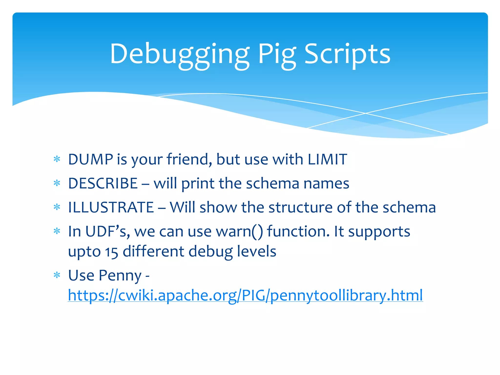 Debugging Pig Scripts


DUMP is your friend, but use with LIMIT
DESCRIBE – will print the schema names
ILLUSTRATE – Will show the structure of the schema
In UDF’s, we can use warn() function. It supports
upto 15 different debug levels
Use Penny -
https://cwiki.apache.org/PIG/pennytoollibrary.html
 
