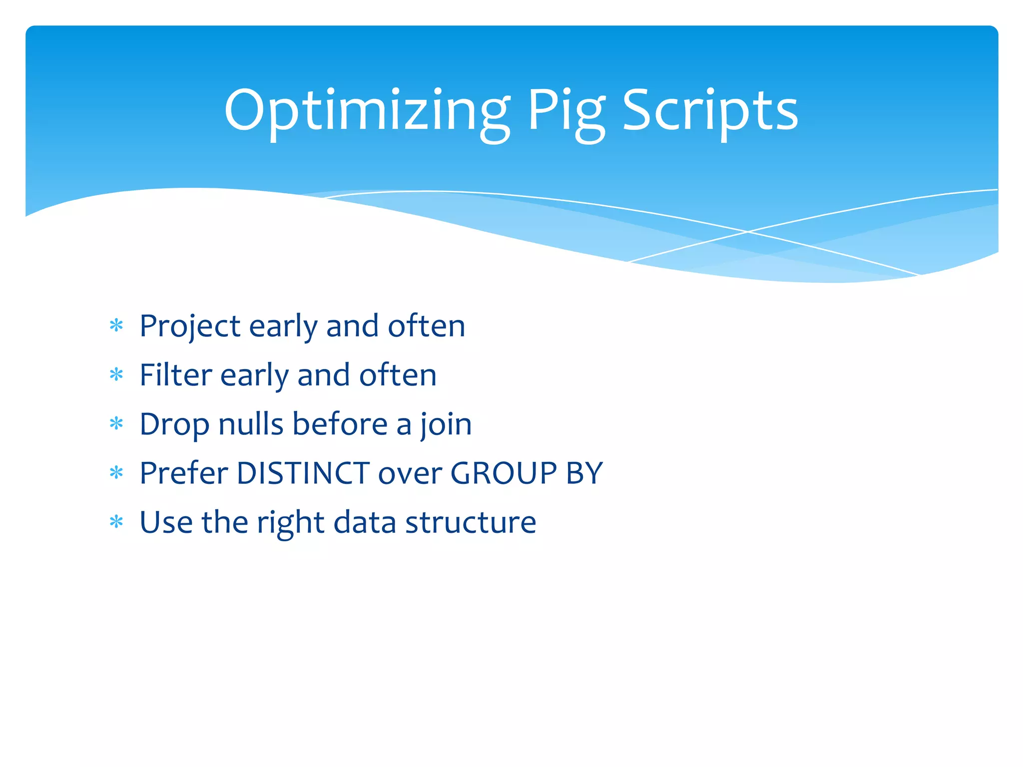 Optimizing Pig Scripts


Project early and often
Filter early and often
Drop nulls before a join
Prefer DISTINCT over GROUP BY
Use the right data structure
 