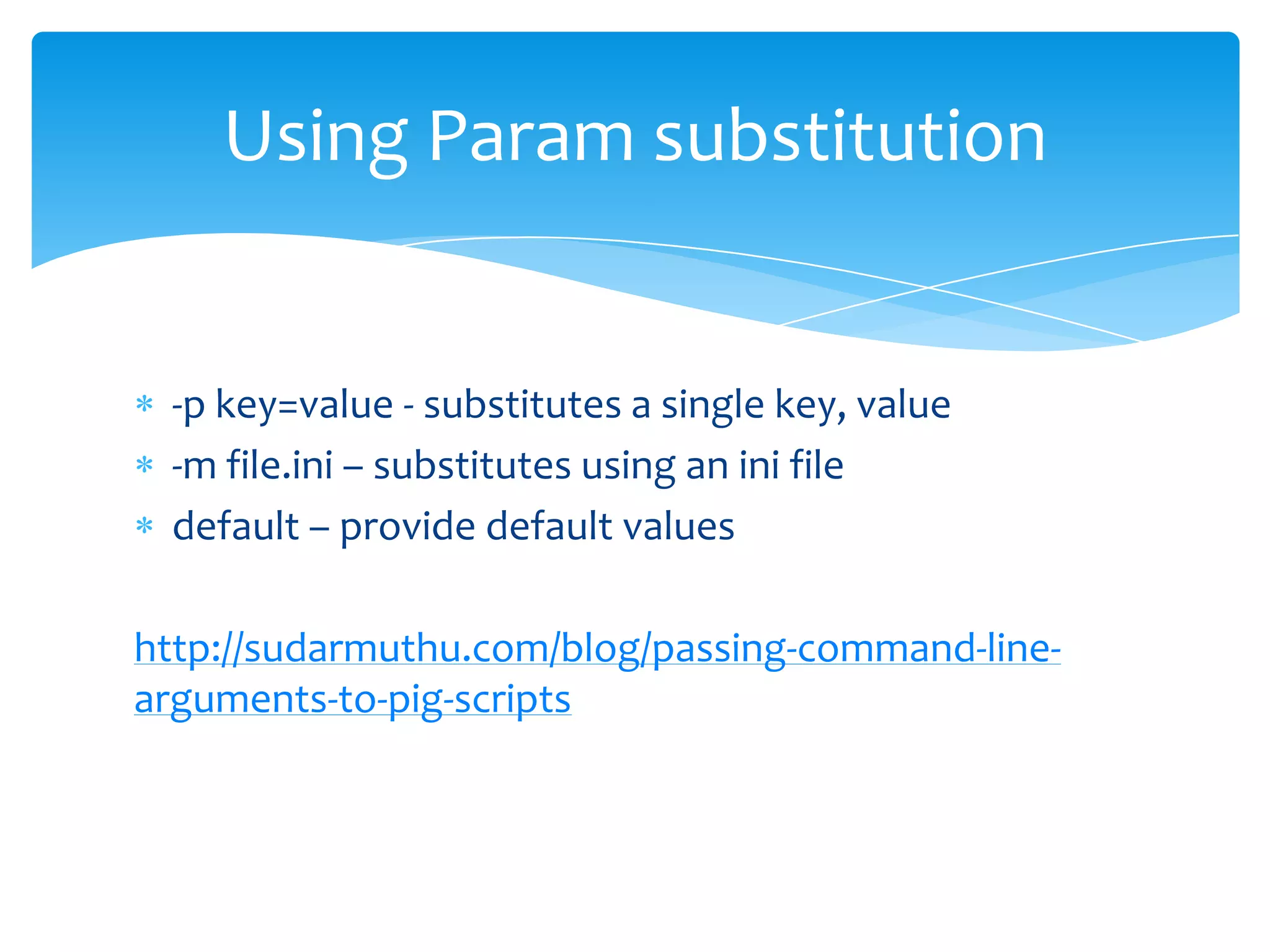 Using Param substitution


 -p key=value - substitutes a single key, value
 -m file.ini – substitutes using an ini file
 default – provide default values

http://sudarmuthu.com/blog/passing-command-line-
arguments-to-pig-scripts
 