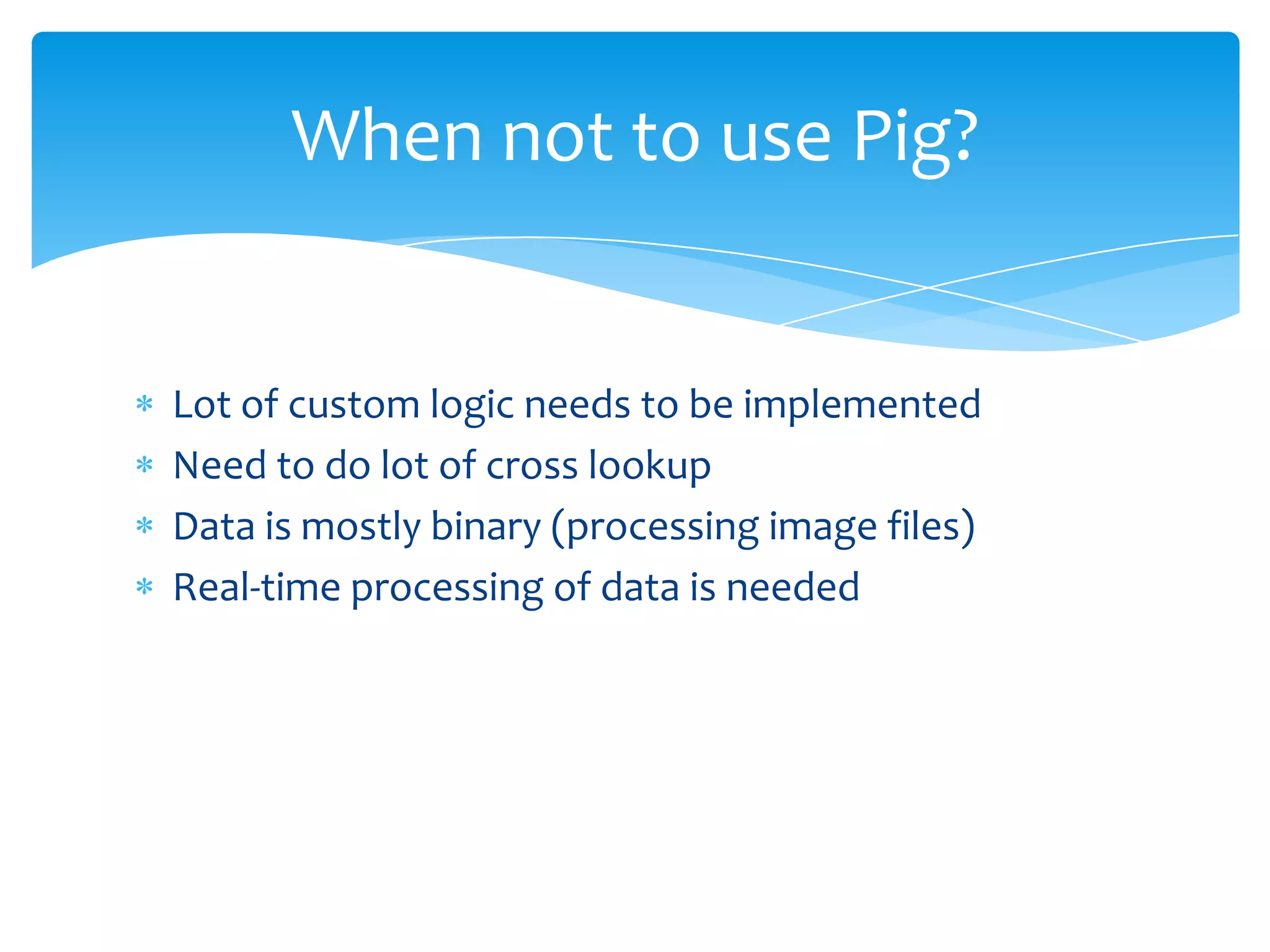 When not to use Pig?


Lot of custom logic needs to be implemented
Need to do lot of cross lookup
Data is mostly binary (processing image files)
Real-time processing of data is needed
 