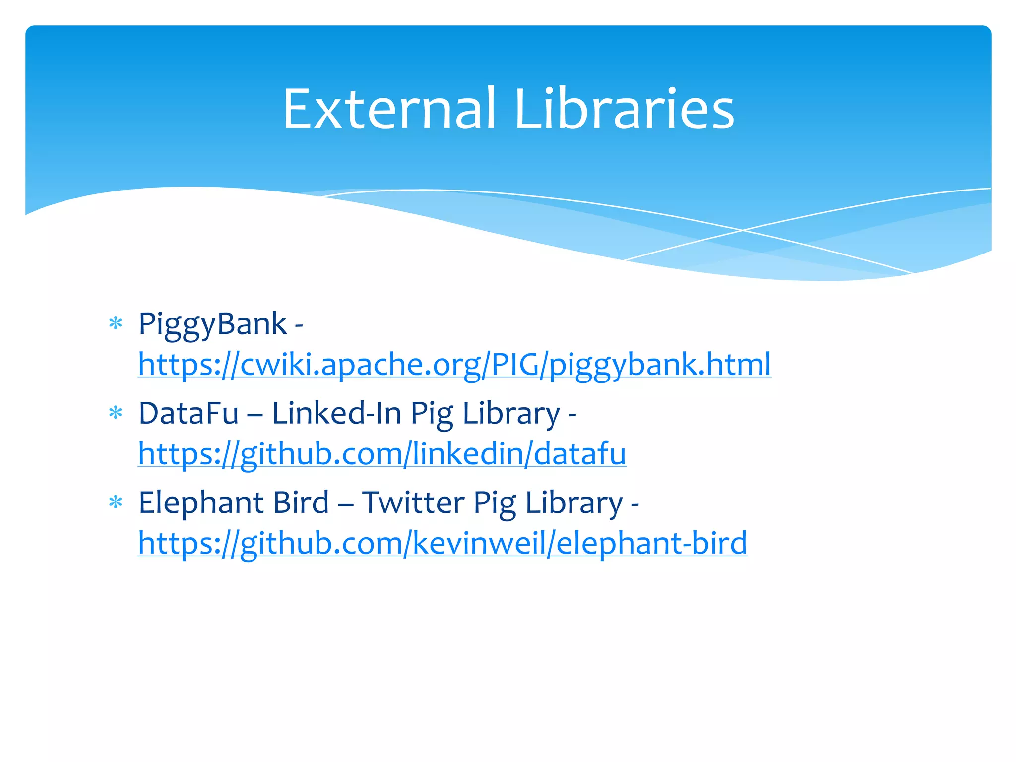 External Libraries


PiggyBank -
https://cwiki.apache.org/PIG/piggybank.html
DataFu – Linked-In Pig Library -
https://github.com/linkedin/datafu
Elephant Bird – Twitter Pig Library -
https://github.com/kevinweil/elephant-bird
 