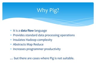 Why Pig?


  It is a data flow language
  Provides standard data processing operations
  Insulates Hadoop complexity
  Abstracts Map Reduce
  Increases programmer productivity

… but there are cases where Pig is not suitable.
 