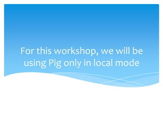 For this workshop, we will be
 using Pig only in local mode
 