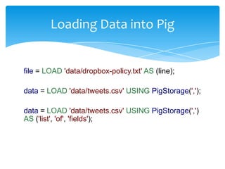 Loading Data into Pig


file = LOAD 'data/dropbox-policy.txt' AS (line);

data = LOAD 'data/tweets.csv' USING PigStorage(',');

data = LOAD 'data/tweets.csv' USING PigStorage(',')
AS ('list', 'of', 'fields');
 