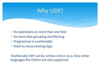 Why UDF?


  Do operations on more than one field
  Do more than grouping and filtering
  Programmer is comfortable
  Want to reuse existing logic

Traditionally UDF can be written only in Java. Now other
languages like Python are also supported
 