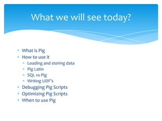 What we will see today?


What is Pig
How to use it
  Loading and storing data
  Pig Latin
  SQL vs Pig
  Writing UDF’s
Debugging Pig Scripts
Optimizing Pig Scripts
When to use Pig
 