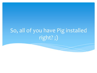 So, all of you have Pig installed
             right? ;)
 