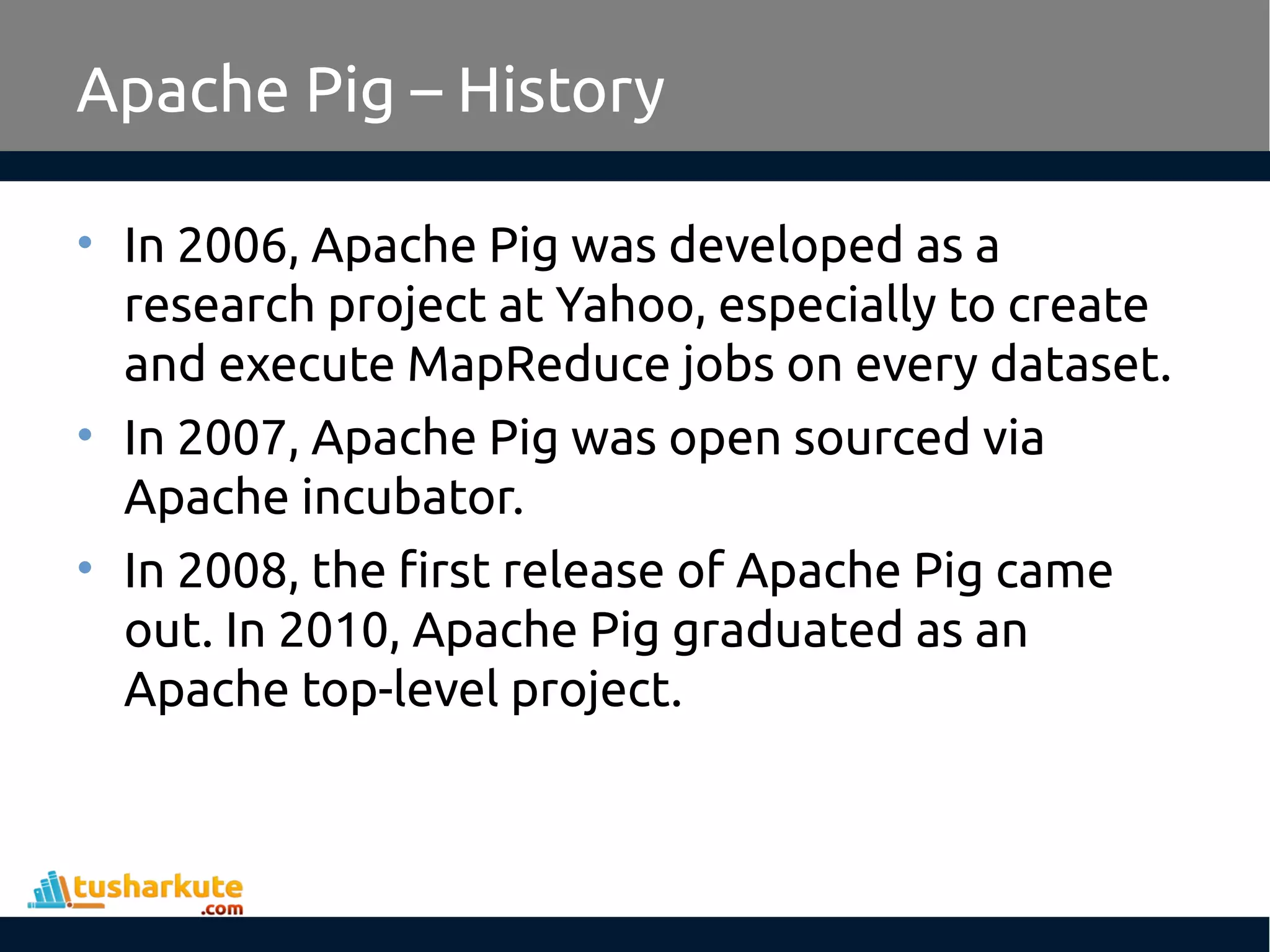 Apache Pig – History
• In 2006, Apache Pig was developed as a
research project at Yahoo, especially to create
and execute MapReduce jobs on every dataset.
• In 2007, Apache Pig was open sourced via
Apache incubator.
• In 2008, the first release of Apache Pig came
out. In 2010, Apache Pig graduated as an
Apache top-level project.
 