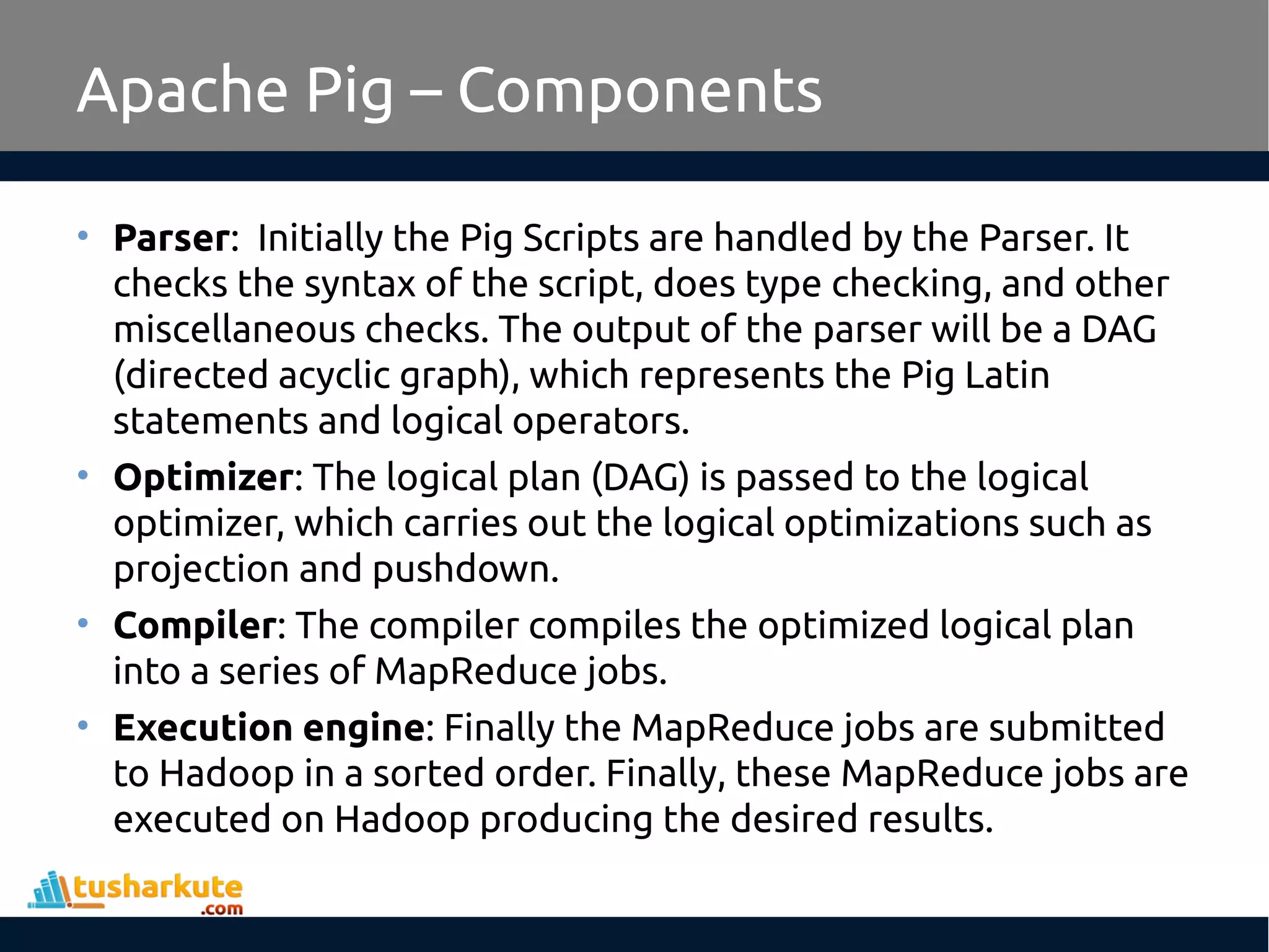 Apache Pig – Components
• Parser: Initially the Pig Scripts are handled by the Parser. It
checks the syntax of the script, does type checking, and other
miscellaneous checks. The output of the parser will be a DAG
(directed acyclic graph), which represents the Pig Latin
statements and logical operators.
• Optimizer: The logical plan (DAG) is passed to the logical
optimizer, which carries out the logical optimizations such as
projection and pushdown.
• Compiler: The compiler compiles the optimized logical plan
into a series of MapReduce jobs.
• Execution engine: Finally the MapReduce jobs are submitted
to Hadoop in a sorted order. Finally, these MapReduce jobs are
executed on Hadoop producing the desired results.
 