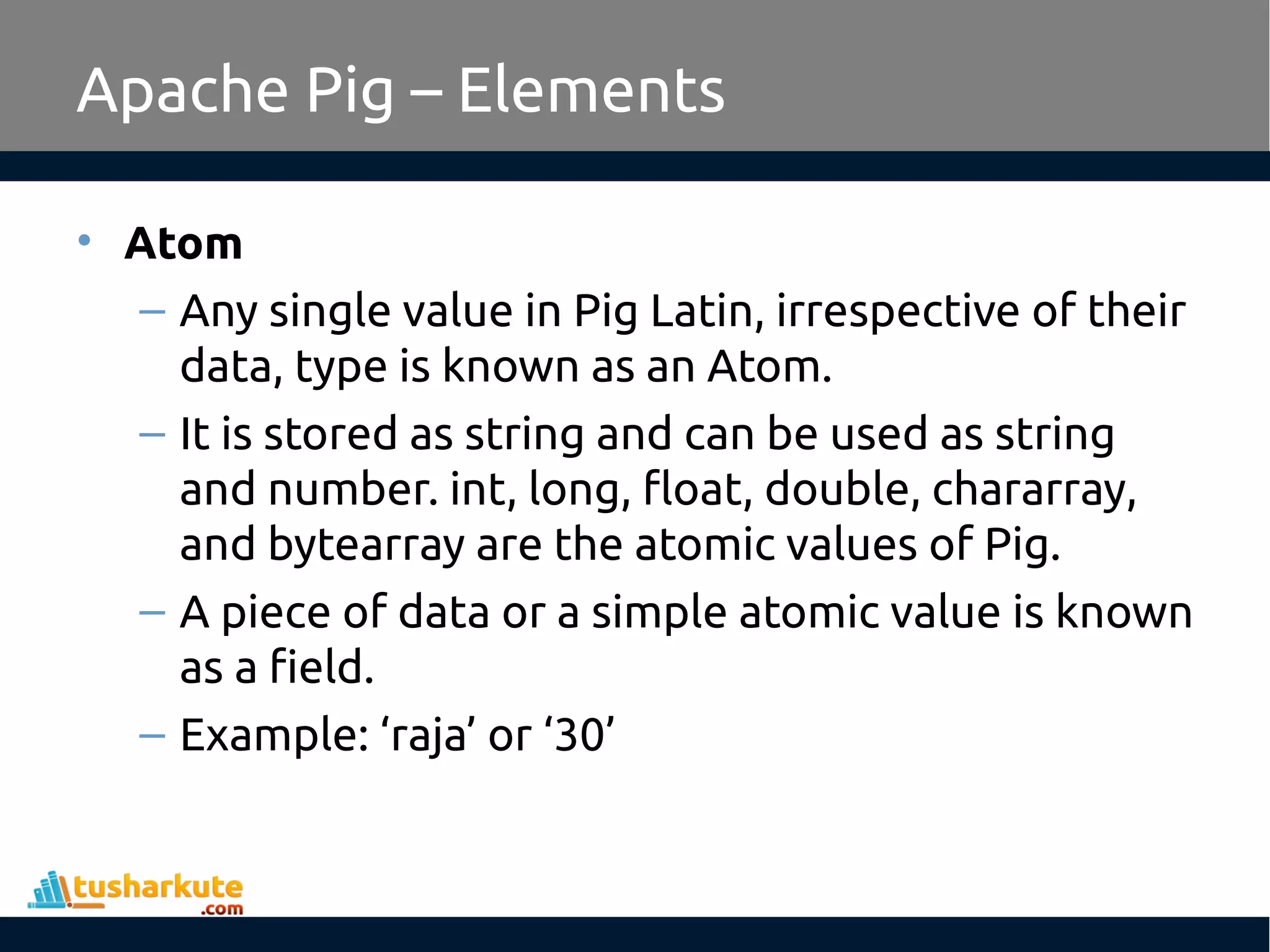 Apache Pig – Elements
• Atom
– Any single value in Pig Latin, irrespective of their
data, type is known as an Atom.
– It is stored as string and can be used as string
and number. int, long, float, double, chararray,
and bytearray are the atomic values of Pig.
– A piece of data or a simple atomic value is known
as a field.
– Example: ‘raja’ or ‘30’
 