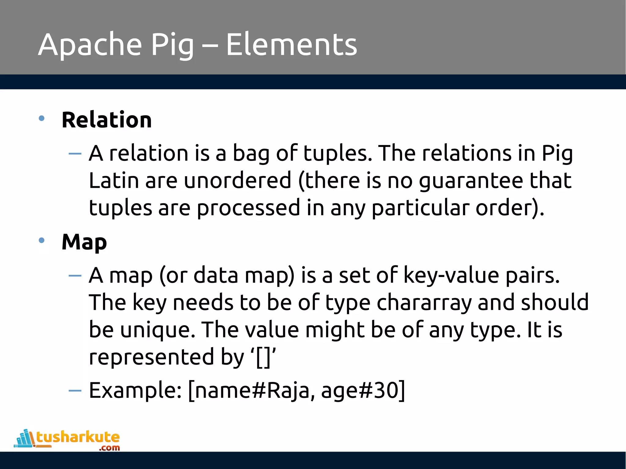 Apache Pig – Elements
• Relation
– A relation is a bag of tuples. The relations in Pig
Latin are unordered (there is no guarantee that
tuples are processed in any particular order).
• Map
– A map (or data map) is a set of key-value pairs.
The key needs to be of type chararray and should
be unique. The value might be of any type. It is
represented by ‘[]’
– Example: [name#Raja, age#30]
 
