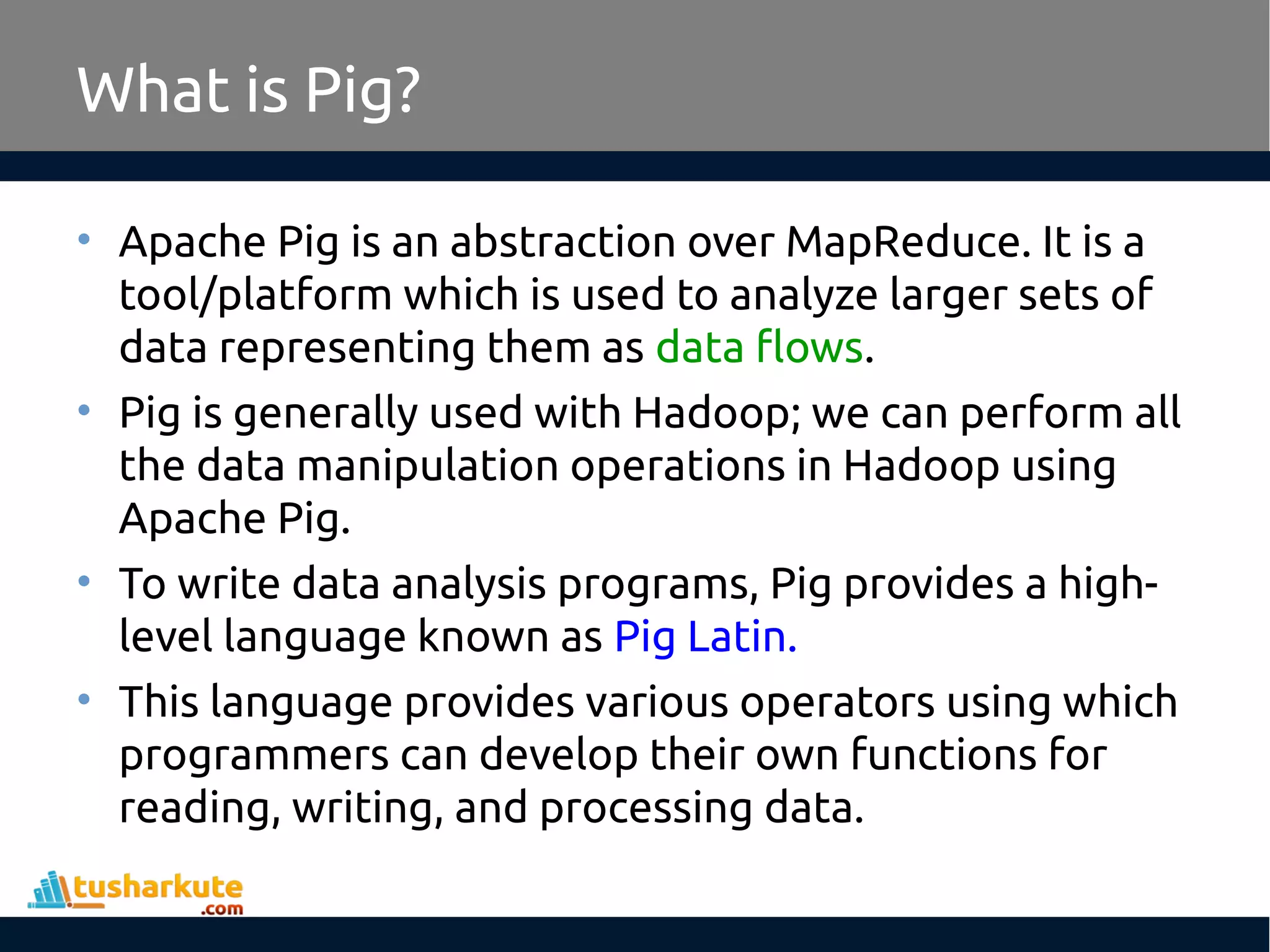 What is Pig?
• Apache Pig is an abstraction over MapReduce. It is a
tool/platform which is used to analyze larger sets of
data representing them as data flows.
• Pig is generally used with Hadoop; we can perform all
the data manipulation operations in Hadoop using
Apache Pig.
• To write data analysis programs, Pig provides a high-
level language known as Pig Latin.
• This language provides various operators using which
programmers can develop their own functions for
reading, writing, and processing data.
 