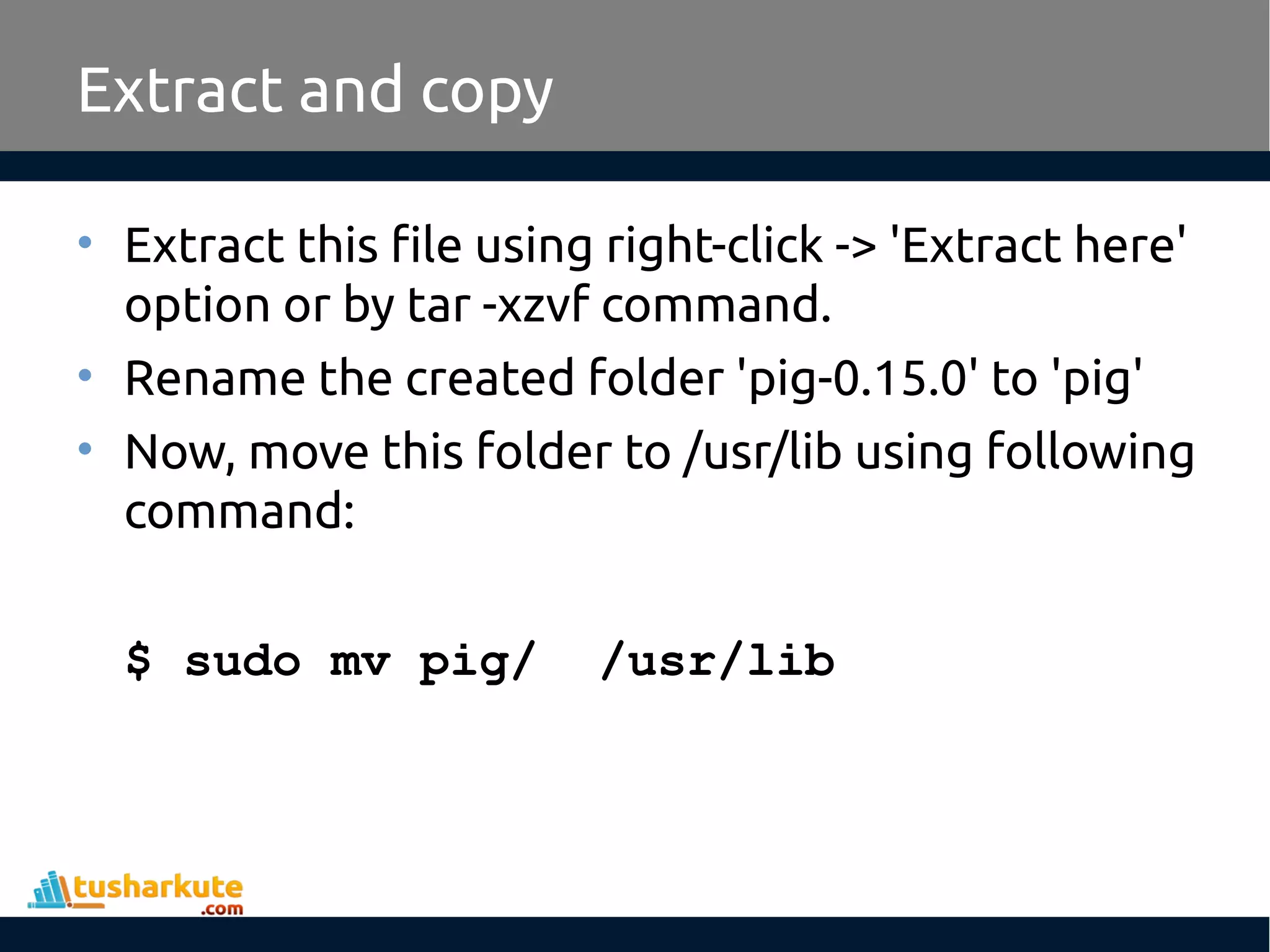 Extract and copy
• Extract this file using right-click -> 'Extract here'
option or by tar -xzvf command.
• Rename the created folder 'pig-0.15.0' to 'pig'
• Now, move this folder to /usr/lib using following
command:
$ sudo mv pig/ /usr/lib
 