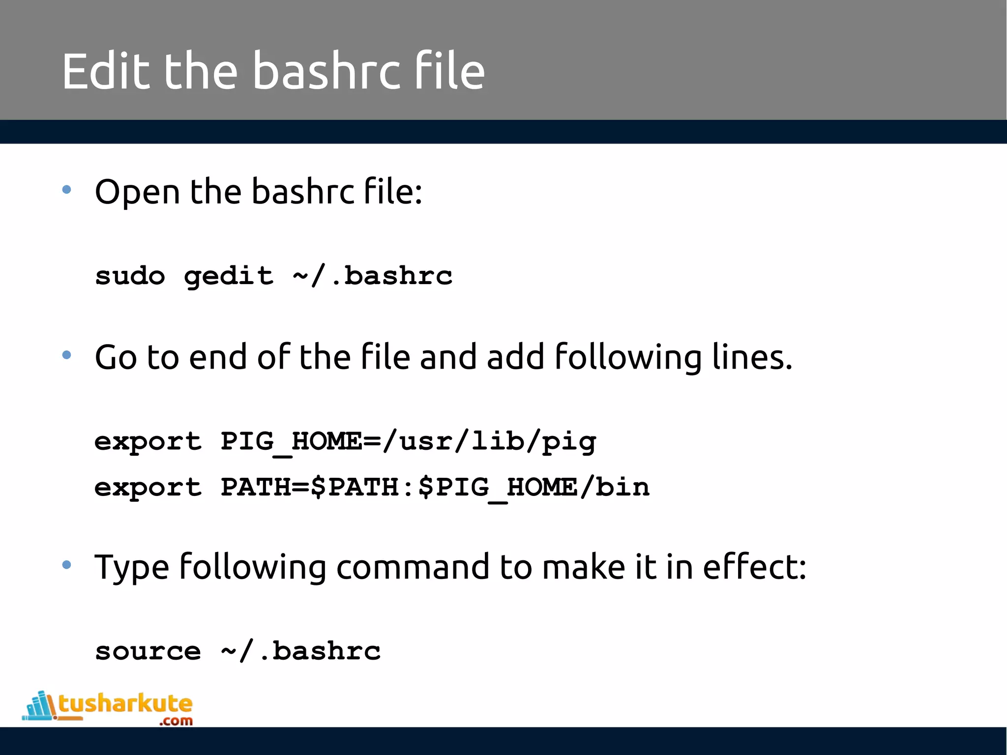 Edit the bashrc file
• Open the bashrc file:
sudo gedit ~/.bashrc
• Go to end of the file and add following lines.
export PIG_HOME=/usr/lib/pig
export PATH=$PATH:$PIG_HOME/bin
• Type following command to make it in effect:
source ~/.bashrc
 