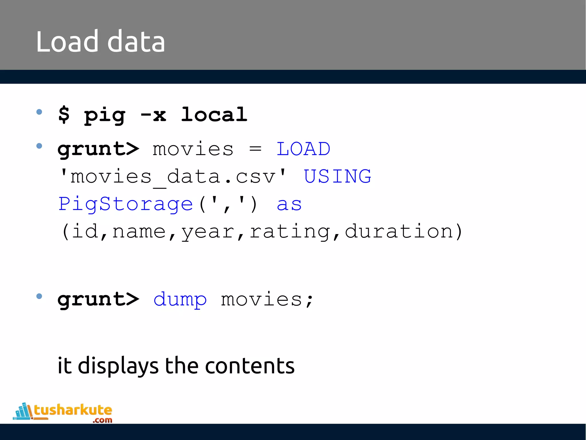Load data
• $ pig -x local
• grunt> movies = LOAD
'movies_data.csv' USING
PigStorage(',') as
(id,name,year,rating,duration)
• grunt> dump movies;
it displays the contents
 