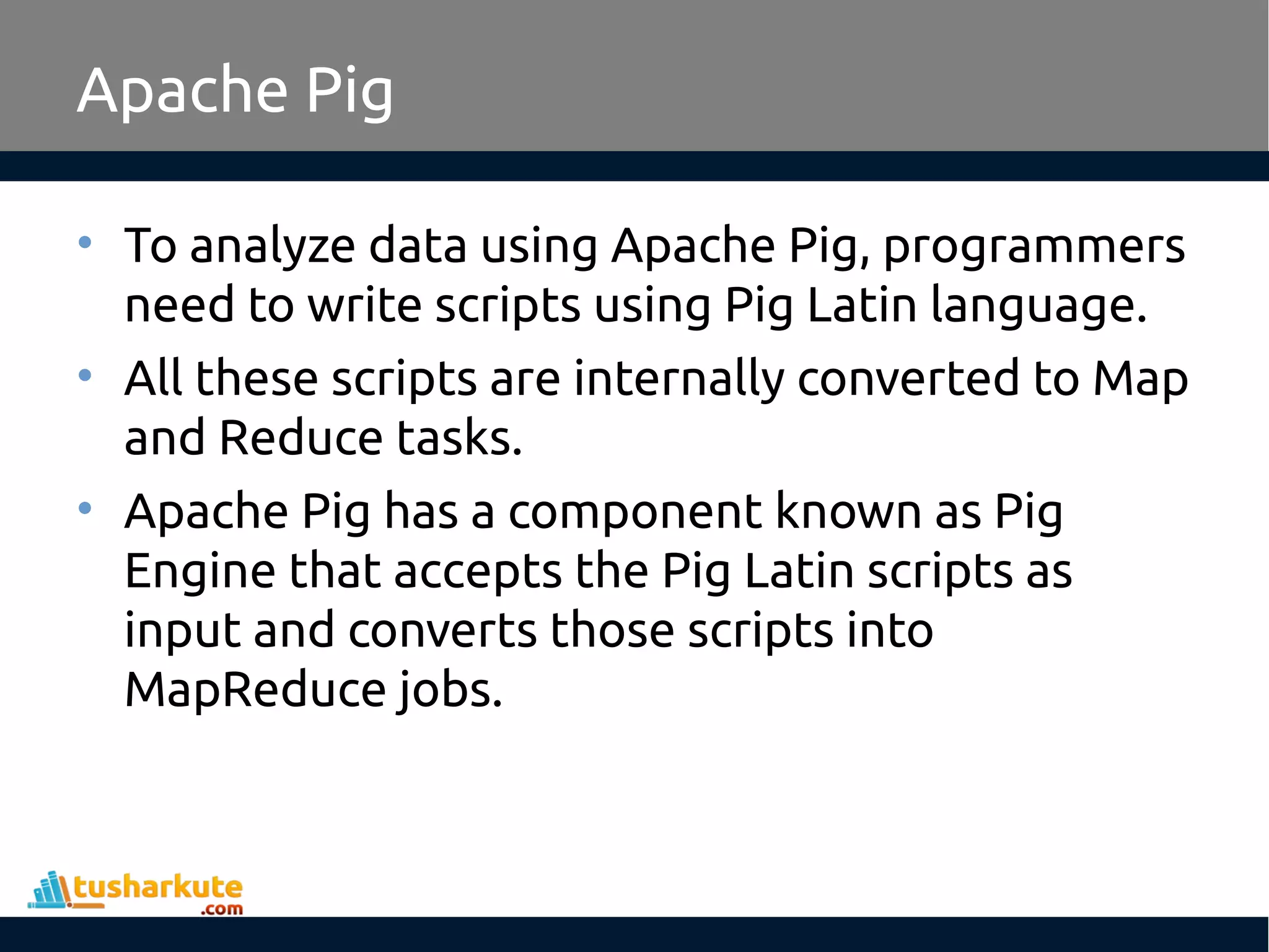 Apache Pig
• To analyze data using Apache Pig, programmers
need to write scripts using Pig Latin language.
• All these scripts are internally converted to Map
and Reduce tasks.
• Apache Pig has a component known as Pig
Engine that accepts the Pig Latin scripts as
input and converts those scripts into
MapReduce jobs.
 