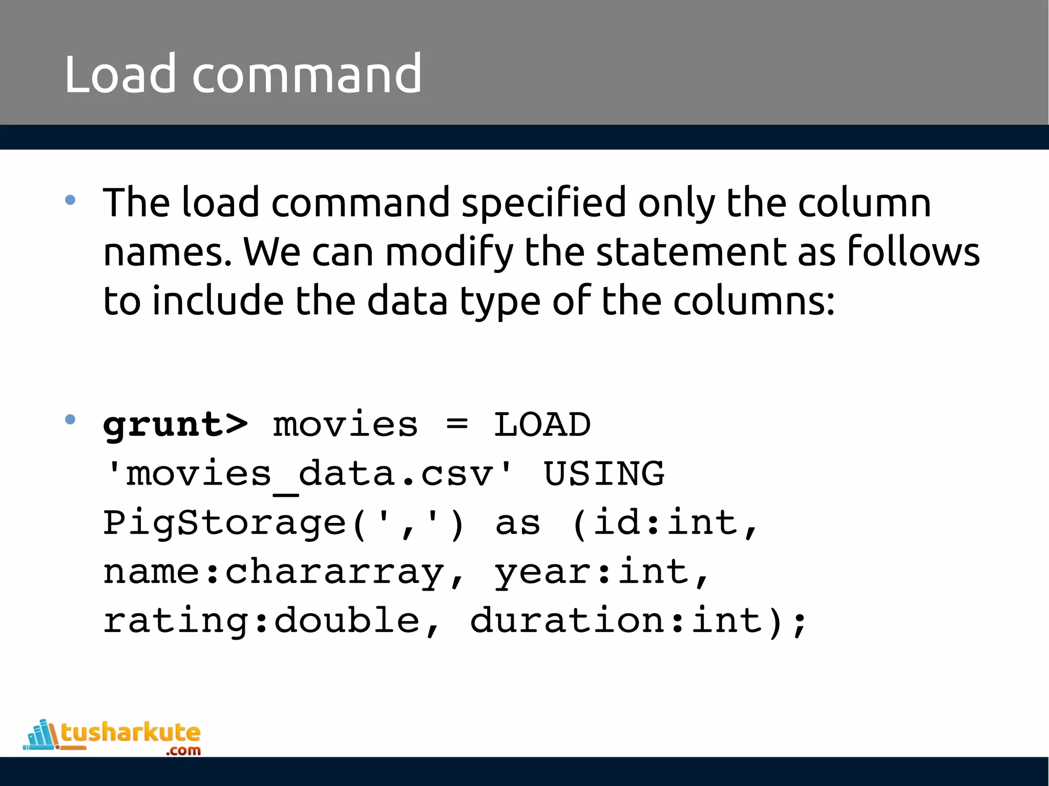 Load command
• The load command specified only the column
names. We can modify the statement as follows
to include the data type of the columns:
• grunt> movies = LOAD 
'movies_data.csv' USING 
PigStorage(',') as (id:int, 
name:chararray, year:int, 
rating:double, duration:int);
 
