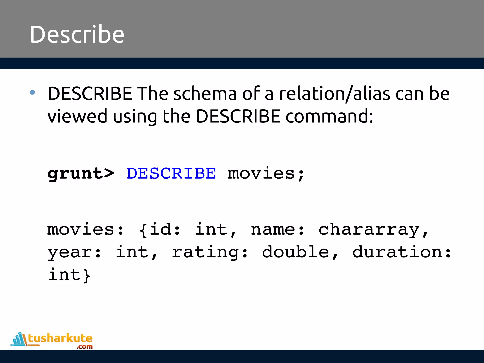 Describe
• DESCRIBE The schema of a relation/alias can be
viewed using the DESCRIBE command:
grunt> DESCRIBE movies;
movies: {id: int, name: chararray, 
year: int, rating: double, duration: 
int} 
 