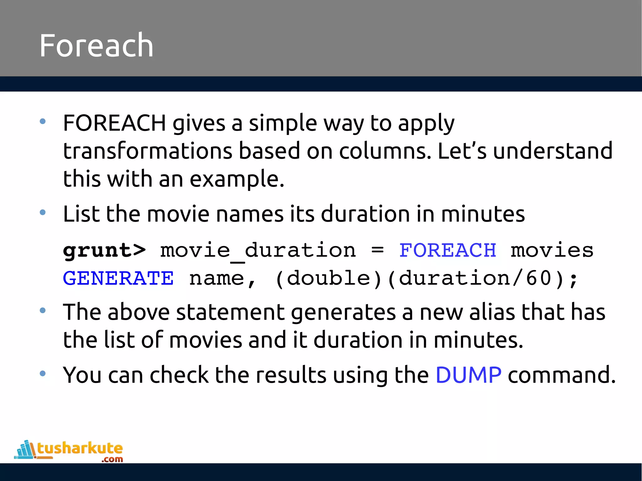 Foreach
• FOREACH gives a simple way to apply
transformations based on columns. Let’s understand
this with an example.
• List the movie names its duration in minutes
grunt> movie_duration = FOREACH movies 
GENERATE name, (double)(duration/60);
• The above statement generates a new alias that has
the list of movies and it duration in minutes.
• You can check the results using the DUMP command.
 