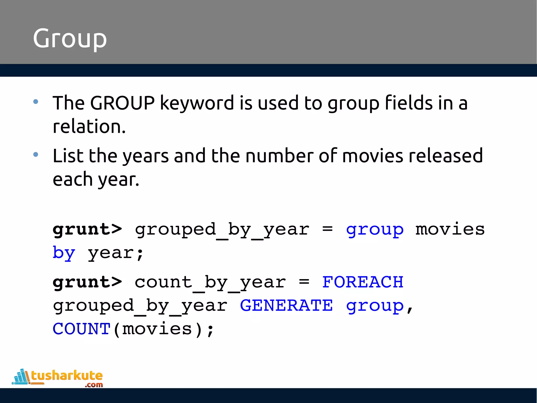 Group
• The GROUP keyword is used to group fields in a
relation.
• List the years and the number of movies released
each year.
grunt> grouped_by_year = group movies 
by year;
grunt> count_by_year = FOREACH 
grouped_by_year GENERATE group, 
COUNT(movies);
 