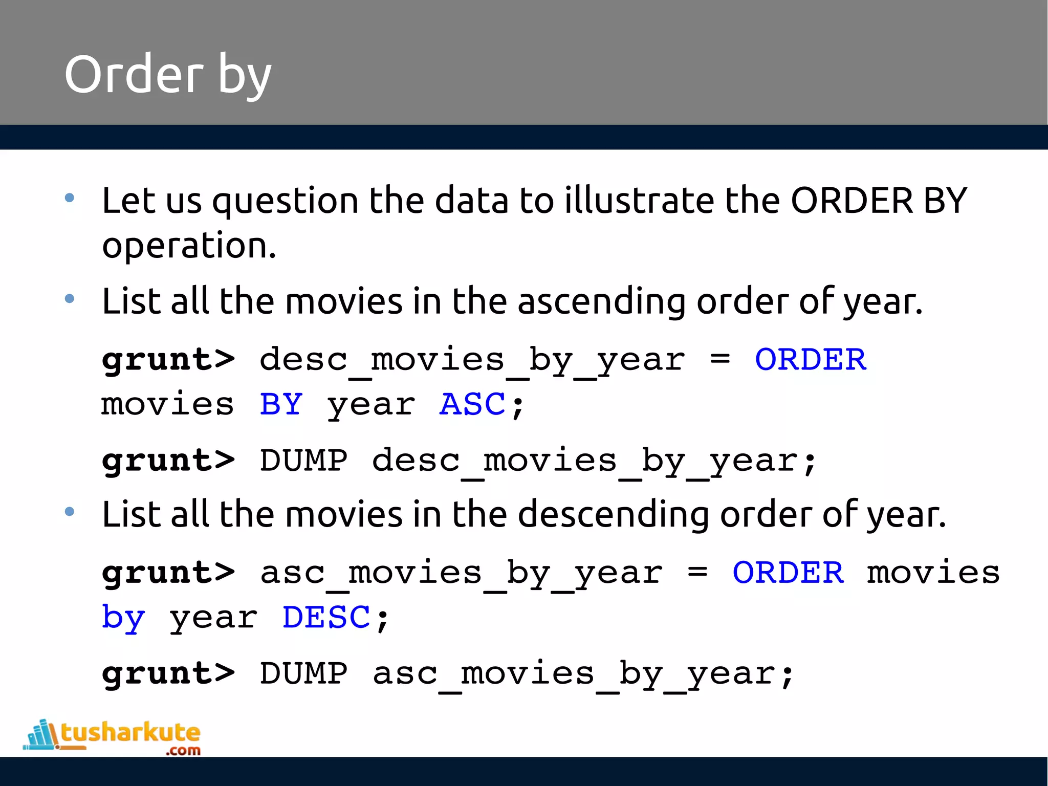 Order by
• Let us question the data to illustrate the ORDER BY
operation.
• List all the movies in the ascending order of year.
grunt> desc_movies_by_year = ORDER 
movies BY year ASC;
grunt> DUMP desc_movies_by_year;
• List all the movies in the descending order of year.
grunt> asc_movies_by_year = ORDER movies 
by year DESC;
grunt> DUMP asc_movies_by_year;
 
