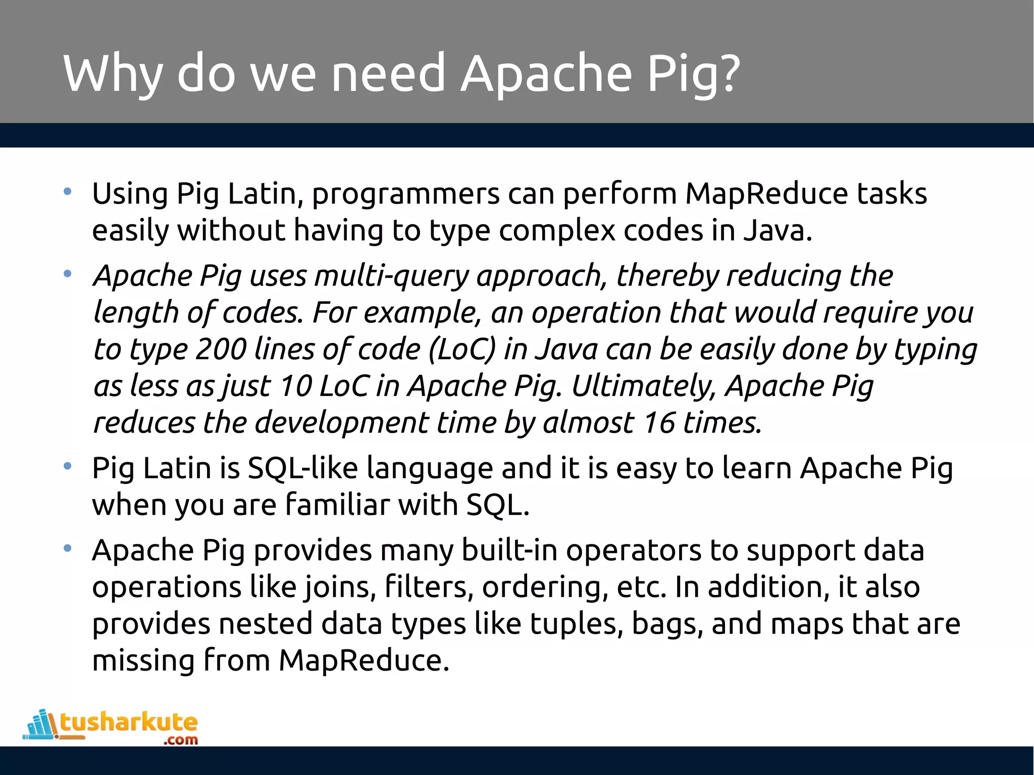 Why do we need Apache Pig?
• Using Pig Latin, programmers can perform MapReduce tasks
easily without having to type complex codes in Java.
• Apache Pig uses multi-query approach, thereby reducing the
length of codes. For example, an operation that would require you
to type 200 lines of code (LoC) in Java can be easily done by typing
as less as just 10 LoC in Apache Pig. Ultimately, Apache Pig
reduces the development time by almost 16 times.
• Pig Latin is SQL-like language and it is easy to learn Apache Pig
when you are familiar with SQL.
• Apache Pig provides many built-in operators to support data
operations like joins, filters, ordering, etc. In addition, it also
provides nested data types like tuples, bags, and maps that are
missing from MapReduce.
 