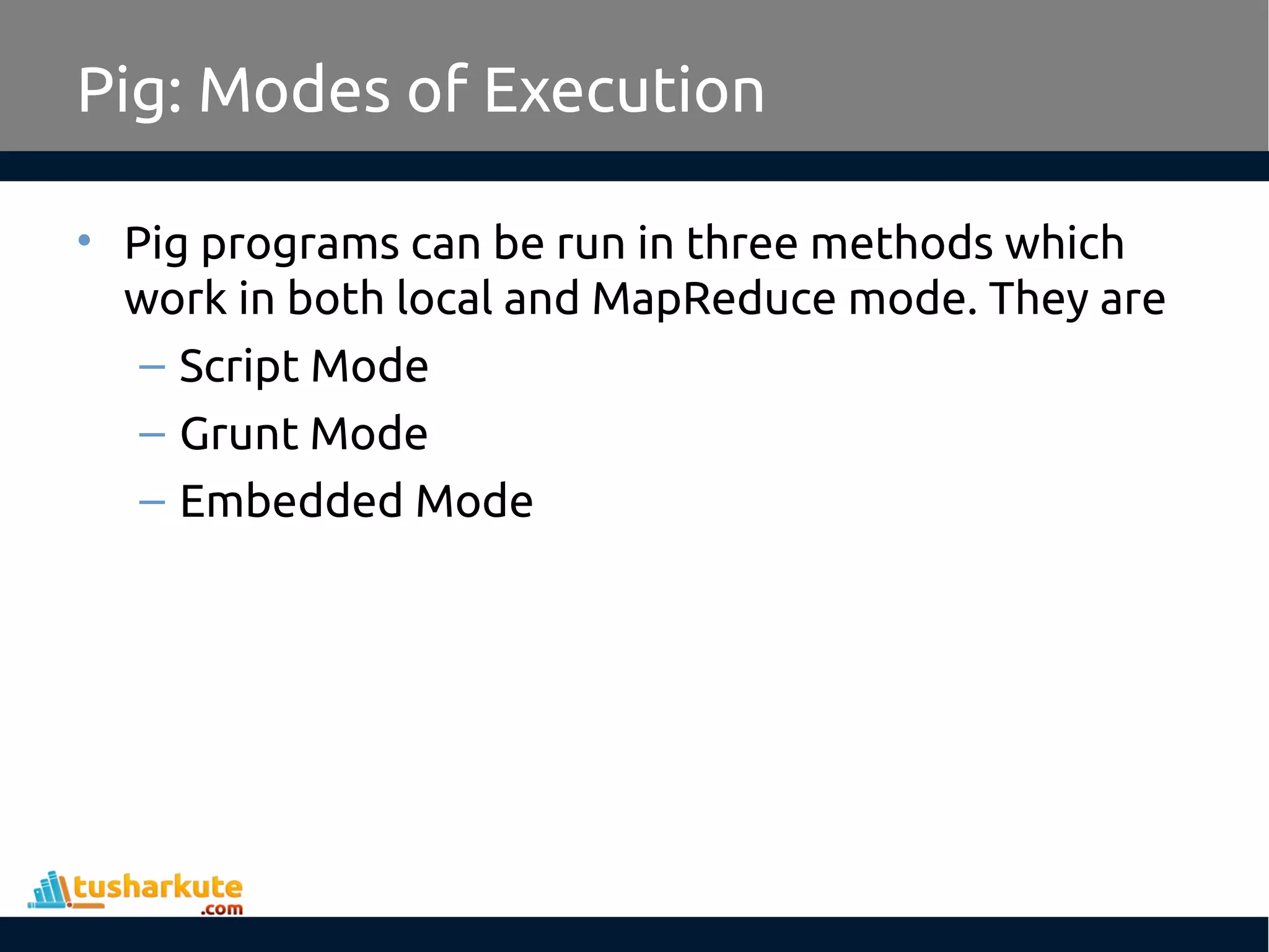 Pig: Modes of Execution
• Pig programs can be run in three methods which
work in both local and MapReduce mode. They are
– Script Mode
– Grunt Mode
– Embedded Mode
 