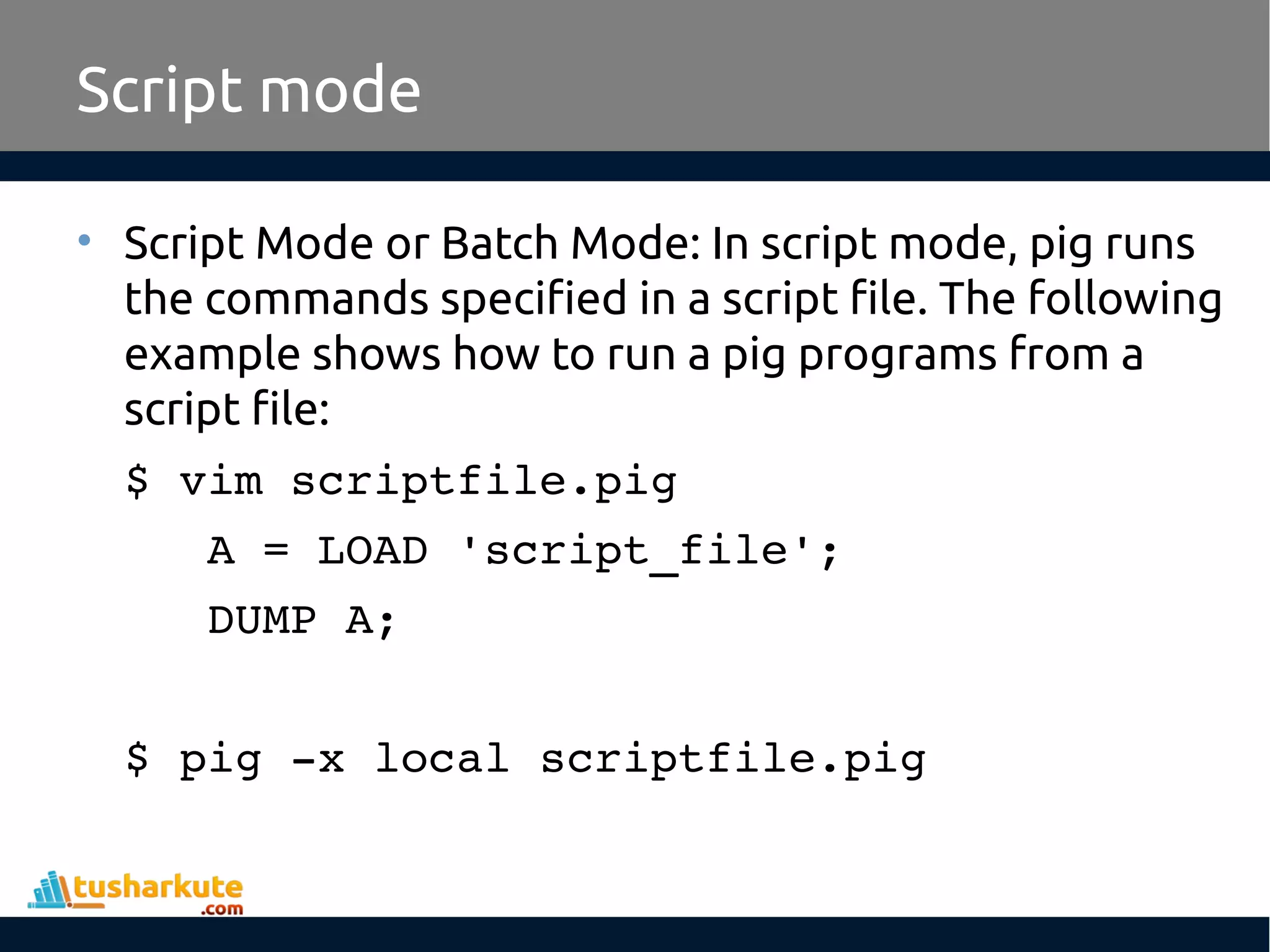 Script mode
• Script Mode or Batch Mode: In script mode, pig runs
the commands specified in a script file. The following
example shows how to run a pig programs from a
script file:
$ vim scriptfile.pig
   A = LOAD 'script_file';
   DUMP A;
$ pig ­x local scriptfile.pig
 