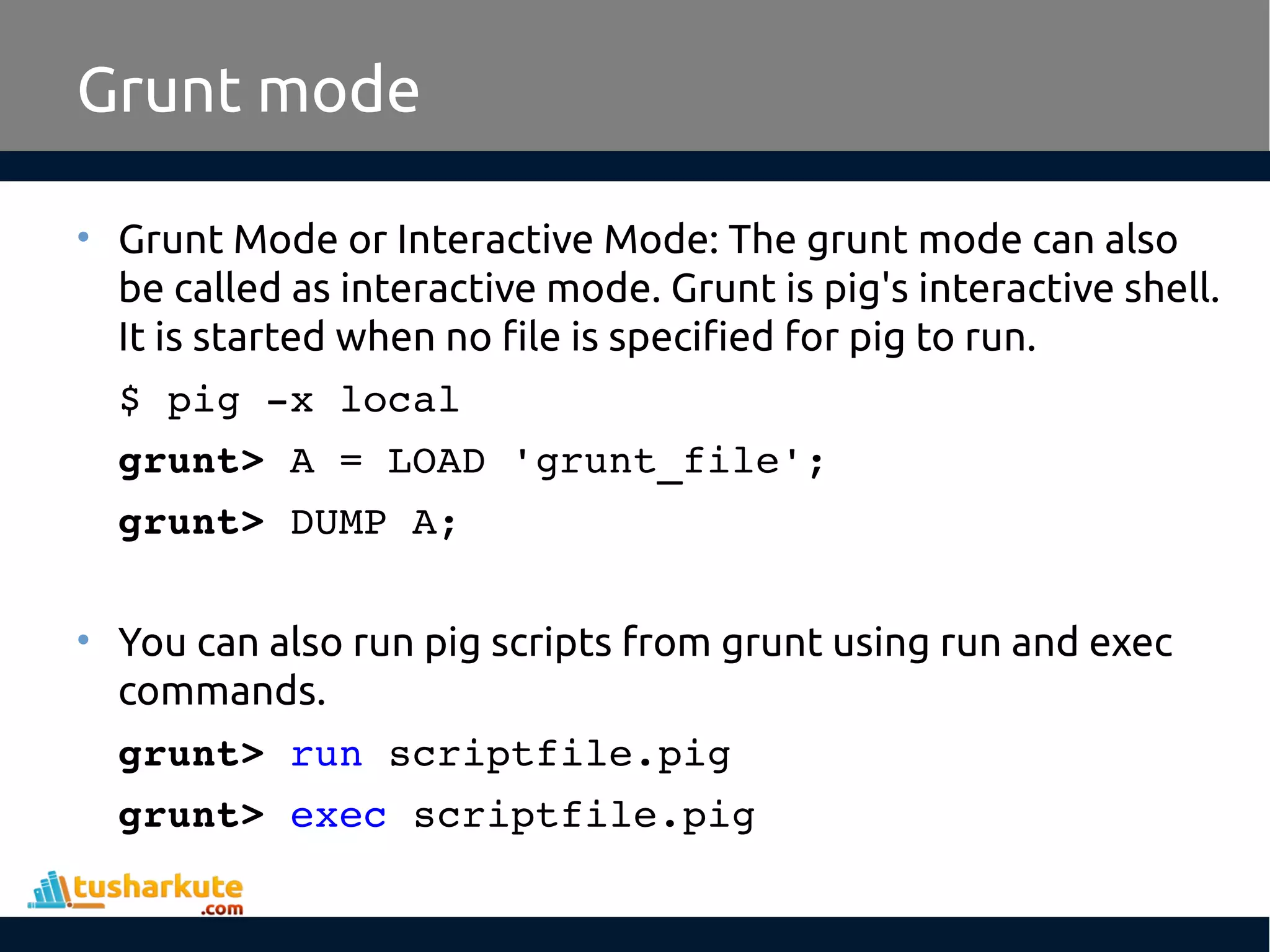Grunt mode
• Grunt Mode or Interactive Mode: The grunt mode can also
be called as interactive mode. Grunt is pig's interactive shell.
It is started when no file is specified for pig to run.
$ pig ­x local
grunt> A = LOAD 'grunt_file';
grunt> DUMP A;
• You can also run pig scripts from grunt using run and exec
commands.
grunt> run scriptfile.pig
grunt> exec scriptfile.pig
 