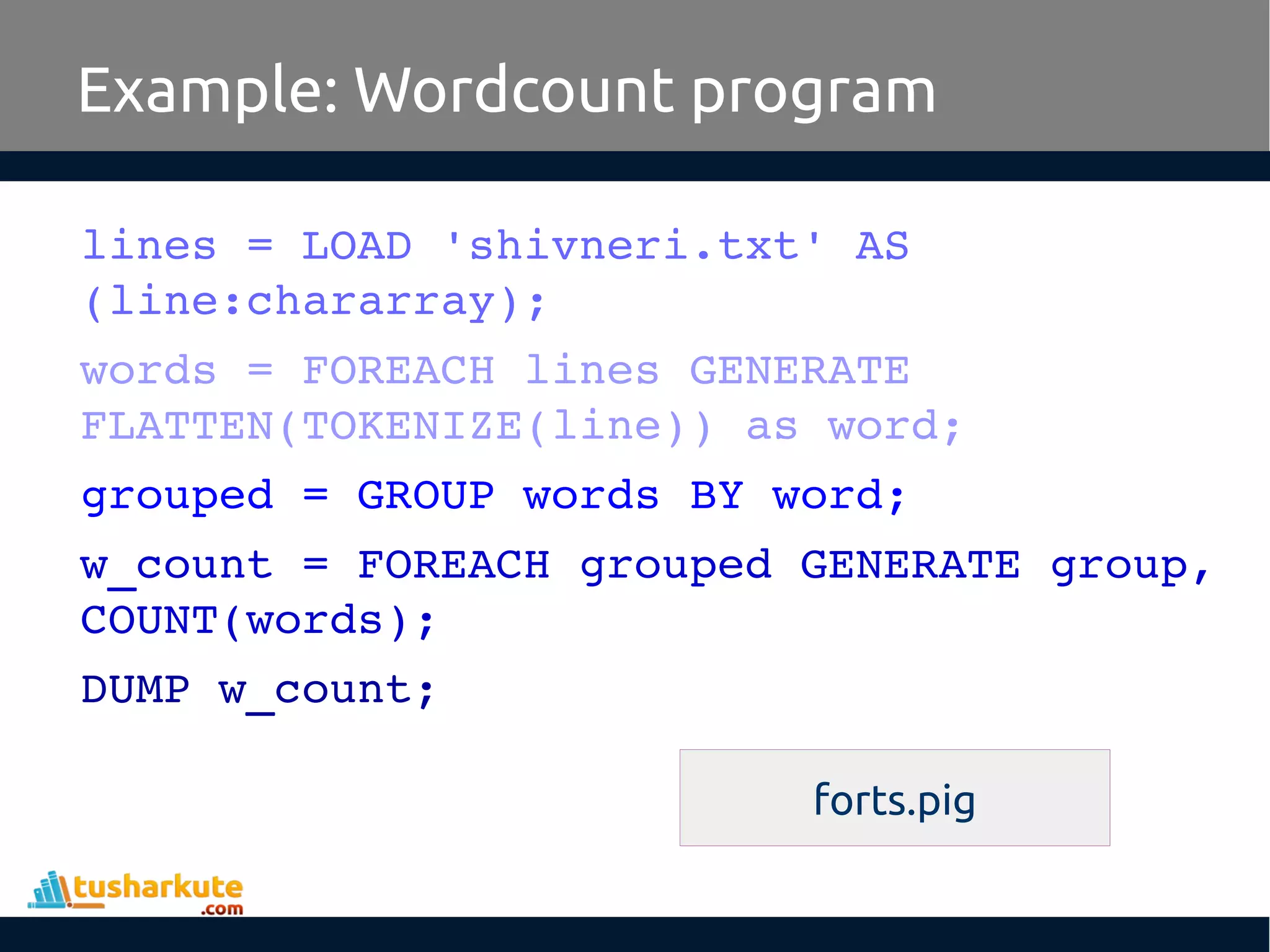 Example: Wordcount program
lines = LOAD 'shivneri.txt' AS 
(line:chararray);
words = FOREACH lines GENERATE 
FLATTEN(TOKENIZE(line)) as word;
grouped = GROUP words BY word;
w_count = FOREACH grouped GENERATE group, 
COUNT(words);
DUMP w_count;
forts.pig
 