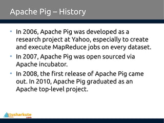 Apache Pig – History
• In 2006, Apache Pig was developed as a
research project at Yahoo, especially to create
and execute MapReduce jobs on every dataset.
• In 2007, Apache Pig was open sourced via
Apache incubator.
• In 2008, the first release of Apache Pig came
out. In 2010, Apache Pig graduated as an
Apache top-level project.
 