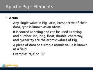 Apache Pig – Elements
• Atom
– Any single value in Pig Latin, irrespective of their
data, type is known as an Atom.
– It is stored as string and can be used as string
and number. int, long, float, double, chararray,
and bytearray are the atomic values of Pig.
– A piece of data or a simple atomic value is known
as a field.
– Example: ‘raja’ or ‘30’
 