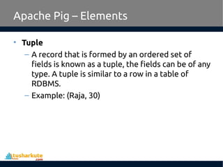 Apache Pig – Elements
• Tuple
– A record that is formed by an ordered set of
fields is known as a tuple, the fields can be of any
type. A tuple is similar to a row in a table of
RDBMS.
– Example: (Raja, 30)
 