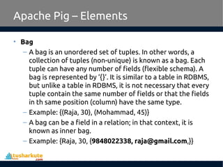 Apache Pig – Elements
• Bag
– A bag is an unordered set of tuples. In other words, a
collection of tuples (non-unique) is known as a bag. Each
tuple can have any number of fields (flexible schema). A
bag is represented by ‘{}’. It is similar to a table in RDBMS,
but unlike a table in RDBMS, it is not necessary that every
tuple contain the same number of fields or that the fields
in th same position (column) have the same type.
– Example: {(Raja, 30), (Mohammad, 45)}
– A bag can be a field in a relation; in that context, it is
known as inner bag.
– Example: {Raja, 30, {9848022338, raja@gmail.com,}}
 