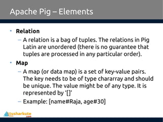 Apache Pig – Elements
• Relation
– A relation is a bag of tuples. The relations in Pig
Latin are unordered (there is no guarantee that
tuples are processed in any particular order).
• Map
– A map (or data map) is a set of key-value pairs.
The key needs to be of type chararray and should
be unique. The value might be of any type. It is
represented by ‘[]’
– Example: [name#Raja, age#30]
 