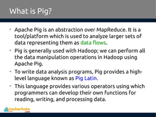 What is Pig?
• Apache Pig is an abstraction over MapReduce. It is a
tool/platform which is used to analyze larger sets of
data representing them as data flows.
• Pig is generally used with Hadoop; we can perform all
the data manipulation operations in Hadoop using
Apache Pig.
• To write data analysis programs, Pig provides a high-
level language known as Pig Latin.
• This language provides various operators using which
programmers can develop their own functions for
reading, writing, and processing data.
 