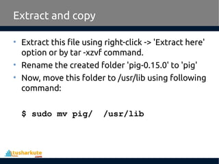 Extract and copy
• Extract this file using right-click -> 'Extract here'
option or by tar -xzvf command.
• Rename the created folder 'pig-0.15.0' to 'pig'
• Now, move this folder to /usr/lib using following
command:
$ sudo mv pig/ /usr/lib
 