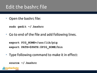 Edit the bashrc file
• Open the bashrc file:
sudo gedit ~/.bashrc
• Go to end of the file and add following lines.
export PIG_HOME=/usr/lib/pig
export PATH=$PATH:$PIG_HOME/bin
• Type following command to make it in effect:
source ~/.bashrc
 