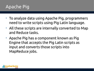 Apache Pig
• To analyze data using Apache Pig, programmers
need to write scripts using Pig Latin language.
• All these scripts are internally converted to Map
and Reduce tasks.
• Apache Pig has a component known as Pig
Engine that accepts the Pig Latin scripts as
input and converts those scripts into
MapReduce jobs.
 