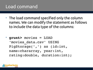 Load command
• The load command specified only the column
names. We can modify the statement as follows
to include the data type of the columns:
• grunt> movies = LOAD 
'movies_data.csv' USING 
PigStorage(',') as (id:int, 
name:chararray, year:int, 
rating:double, duration:int);
 