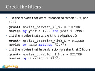 Check the filters
• List the movies that were released between 1950 and
1960
grunt> movies_between_90_95 = FILTER 
movies by year > 1990 and year < 1995;
• List the movies that start with the Alpahbet D
grunt> movies_starting_with_D = FILTER 
movies by name matches 'D.*';
• List the movies that have duration greater that 2 hours
grunt> movies_duration_2_hrs = FILTER 
movies by duration > 7200; 
 
