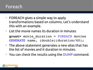 Foreach
• FOREACH gives a simple way to apply
transformations based on columns. Let’s understand
this with an example.
• List the movie names its duration in minutes
grunt> movie_duration = FOREACH movies 
GENERATE name, (double)(duration/60);
• The above statement generates a new alias that has
the list of movies and it duration in minutes.
• You can check the results using the DUMP command.
 