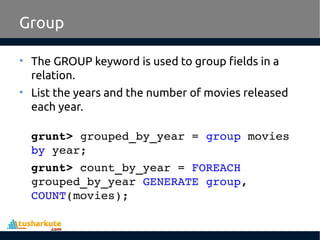 Group
• The GROUP keyword is used to group fields in a
relation.
• List the years and the number of movies released
each year.
grunt> grouped_by_year = group movies 
by year;
grunt> count_by_year = FOREACH 
grouped_by_year GENERATE group, 
COUNT(movies);
 