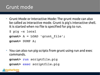Grunt mode
• Grunt Mode or Interactive Mode: The grunt mode can also
be called as interactive mode. Grunt is pig's interactive shell.
It is started when no file is specified for pig to run.
$ pig ­x local
grunt> A = LOAD 'grunt_file';
grunt> DUMP A;
• You can also run pig scripts from grunt using run and exec
commands.
grunt> run scriptfile.pig
grunt> exec scriptfile.pig
 