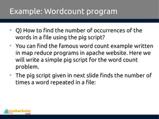 Example: Wordcount program
• Q) How to find the number of occurrences of the
words in a file using the pig script?
• You can find the famous word count example written
in map reduce programs in apache website. Here we
will write a simple pig script for the word count
problem.
• The pig script given in next slide finds the number of
times a word repeated in a file:
 