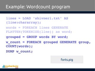 Example: Wordcount program
lines = LOAD 'shivneri.txt' AS 
(line:chararray);
words = FOREACH lines GENERATE 
FLATTEN(TOKENIZE(line)) as word;
grouped = GROUP words BY word;
w_count = FOREACH grouped GENERATE group, 
COUNT(words);
DUMP w_count;
forts.pig
 