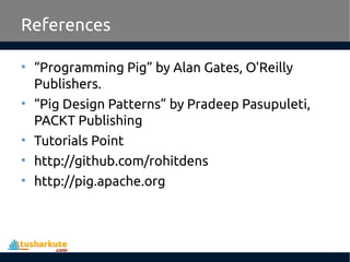 References
• “Programming Pig” by Alan Gates, O'Reilly
Publishers.
• “Pig Design Patterns” by Pradeep Pasupuleti,
PACKT Publishing
• Tutorials Point
• http://github.com/rohitdens
• http://pig.apache.org
 