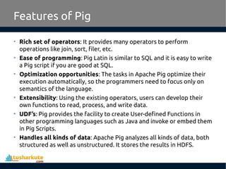Features of Pig
• Rich set of operators: It provides many operators to perform
operations like join, sort, filer, etc.
• Ease of programming: Pig Latin is similar to SQL and it is easy to write
a Pig script if you are good at SQL.
• Optimization opportunities: The tasks in Apache Pig optimize their
execution automatically, so the programmers need to focus only on
semantics of the language.
• Extensibility: Using the existing operators, users can develop their
own functions to read, process, and write data.
• UDF’s: Pig provides the facility to create User-defined Functions in
other programming languages such as Java and invoke or embed them
in Pig Scripts.
• Handles all kinds of data: Apache Pig analyzes all kinds of data, both
structured as well as unstructured. It stores the results in HDFS.
 
