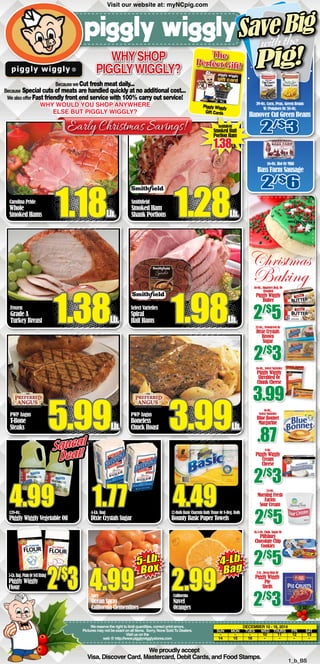 Why shop 
Piggly Wiggly? 
The 
S ave Big 
Pig! 
Perfect Gift! 
Piggly Wiggly 
Gift Cards 
Early Christmas Savings! Smithfield 
Carolina Pride 
Whole 
Smoked Hams 1.18Lb. 
4.99 4-Lb. Bag 
Smoked Butt 
Portion Ham 1.38Lb. 
1.77 4.49 
12-Rolls Basic Charmin Bath Tissue Or 8-Reg. Rolls 
4.99 California 
2.99 
We reserve the right to limit quantities, correct print errors. 
Pictures may not be exact on all items. Sorry, None Sold To Dealers. 
Visit us on the 
web @ http://www.pigglywigglystores.com 
We proudly accept 
with the 
Christmas 
Baking 
16-Oz., 
Select Varieties 
Blue Bonnet 
Margarine .87 
24-Oz. 
Morning Fresh 
Farms 
Sour Cream 2/$5 
December 10 - 16, 2014 
SUN MON TUES WED THURS FRI SAT 
- - - 10 11 12 13 
14 15 16 - - - - 
Visa, Discover Card, Mastercard, Debit Cards, and Food Stamps. 1_b_BS 
128-Oz. 
Piggly Wiggly Vegetable Oil 
Dixie Crystals Sugar 
Bounty Basic Paper Towels 
Juicy 
Ocean Spray 
California Clementines 
Navel 
Oranges 
Because we Cut fresh meat daily... 
Because Special cuts of meats are handled quickly at no additional cost... 
We also offer Fast friendly front end service with 100% carry out service! 
Why would you shop anywhere 
else but Piggly wiggly? 
Frozen 
Grade A 
Turkey Breast 1.38Lb. 
PWP Angus 
Boneless 
Chuck Roast 3.99Lb. 
PWP Angus 
T-Bone 
Steaks 5.99Lb. 
16-Oz., Quarters Reg. Or 
Unsalted 
Piggly Wiggly 
Butter 2/$5 
32-Oz., Powdered Or 
Dixie Crystals 
Brown 
Sugar 2/$3 
16-Oz., Select Varieties 
Piggly Wiggly 
Shredded Or 
Chunk Cheese 3.99 
8-Oz. 
Piggly Wiggly 
Cream 
Cheese 2/$3 
16.5-Oz. Chub, Sugar Or 
Pillsbury 
Chocolate Chip 
Cookies 2/$5 
2-Ct., Deep Dish Or 
Piggly Wiggly 
Pie 
Shells 2/$3 
5-Lb. Bag, Plain Or Self Rising 
Piggly Wiggly 
Flour 2/$3 
Smithfield 
Smoked Ham 
Shank Portions 1.28Lb. 
Select Varieties 
Spiral 
Half Hams 1.98Lb. 
5-Lb. 
Box 4-Lb. 
Bag 
Squeal 
Deal! 
Visit our website at: myNCpig.com 
39-Oz. Corn, Peas, Green Beans 
W/Potatoes Or 38-Oz. 
Hanover Cut Green Beans 2/$3 
16-Oz. Hot Or Mild 
Bass Farm Sausage 2/$6 
 
